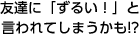 友達に「ずるい！」と言われてしまうかも！？