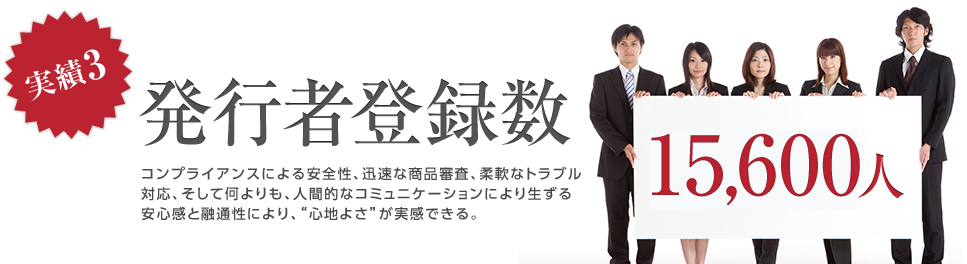 実績3 発行者登録数15,600人。コンプライアンスによる安全性、迅速な商品審査、柔軟なトラブル対応、そして何よりも、人間的なコミュニケーションにより生ずる安心感と融通性により、“心地よさ”が実感できる。