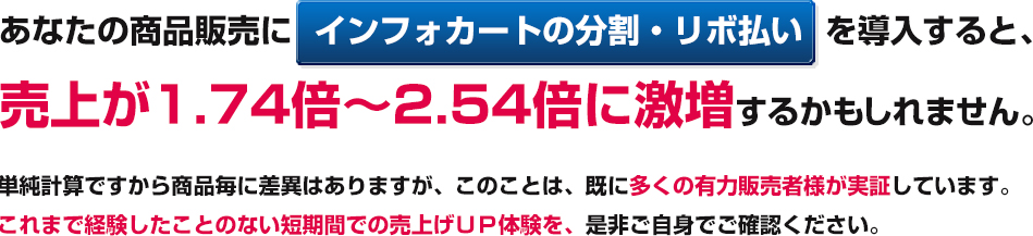 あなたの商品販売にインフォカートの分割・リボ払いを導入すると、売上が1.74倍～2.54倍に激増するかもしれません。単純計算ですから商品毎に差異はありますが、このことは、既に多くの有力販売者様（法人・個人）が実証しています。 これまで経験したことのない短期間での売上UP体験を、是非ご自身でご確認ください。