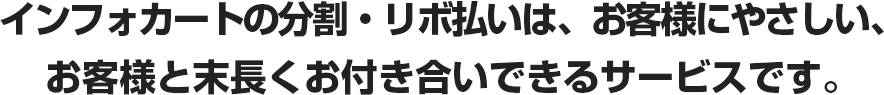 インフォカートの分割・リボ払いは、お客様にやさしい、 お客様と末長くお付き合いできるサービスです。
