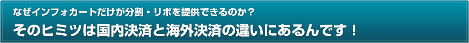 なぜインフォカートだけが分割・リボを提供できるのか？そのヒミツは国内決済と海外決済の違いにあるんです！