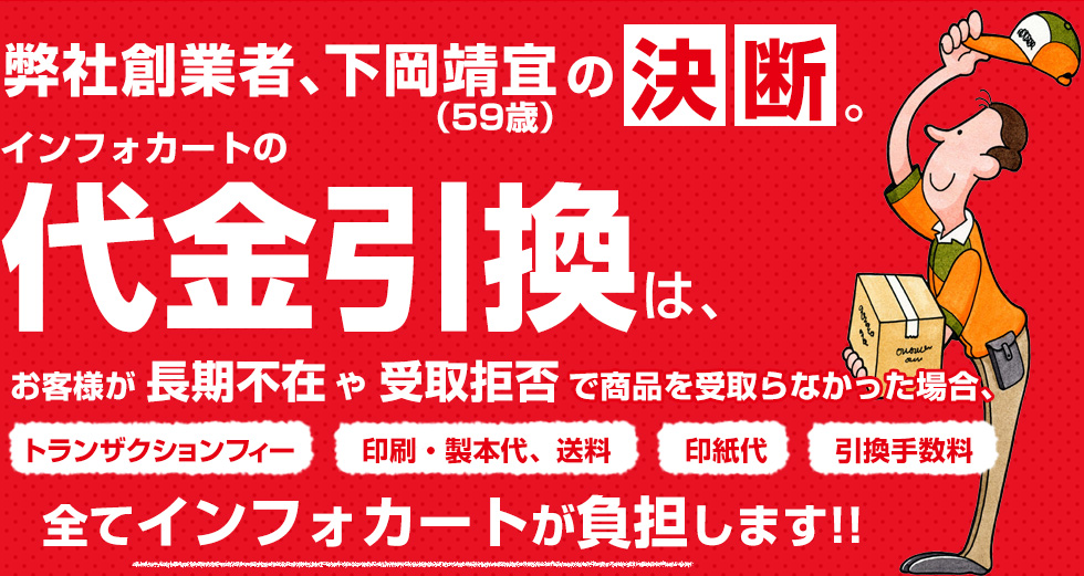 インフォカートの代金引換は、お客様が長期不在や受取拒否で商品を受取らなかった場合、トランザクションフィー、印刷・製本代、送料印紙代、引換手数料 全てインフォカートが負担します!!