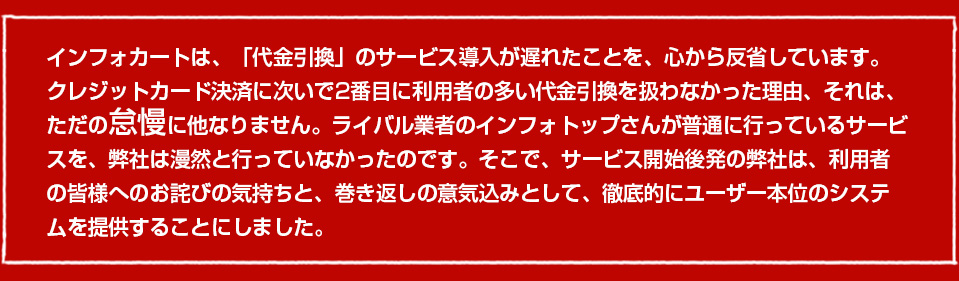 インフォカートは、「代金引換」のサービス導入が遅れたことを、心から反省しています。クレジットカード決済に次いで2番目に利用者の多い代金引換を扱わなかった理由、それは、ただの怠慢に他なりません。ライバル業者のインフォトップさんが普通に行っているサービスを、弊社は漫然と行っていなかったのです。そこで、サービス開始後発の弊社は、利用者の皆様へのお詫びの気持ちと、巻き返しの意気込みとして、徹底的にユーザー本位のシステムを提供することにしました。