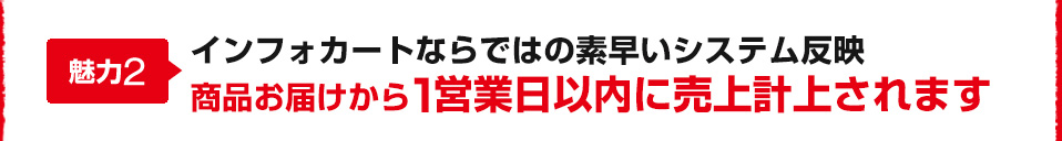 魅力2 インフォカートならではの素早いシステム反映 商品お届けから１営業日以内に売上計上されます 