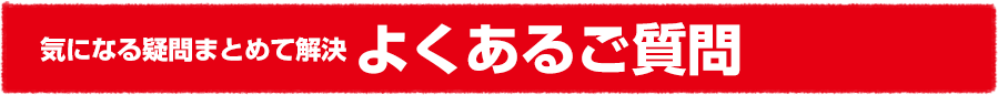 気になる疑問まとめて解決 よくあるご質問