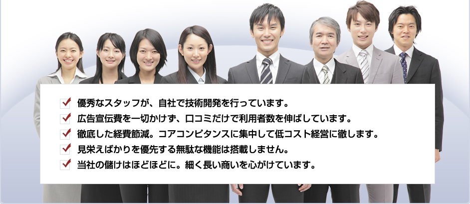 優秀なスタッフが、自社で技術開発を行っています。広告宣伝費を一切かけず、口コミだけで利用者数を伸ばしています。徹底した経費節減。コアコンピタンスに集中して低コスト経営に徹します。見栄えばかりを優先する無駄な機能は搭載しません。当社の儲けはほどほどに。細く長い商いを心がけています。