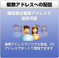 複数アドレスへの配信 購読者は複数アドレスで受信可能 携帯アドレスでいつでも受信、PCアドレスでゆっくり閲覧できます