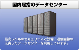 国内屈指のデータセンター 最高レベルのセキュリティと設備・通信回線の充実したデータセンターを利用しています。