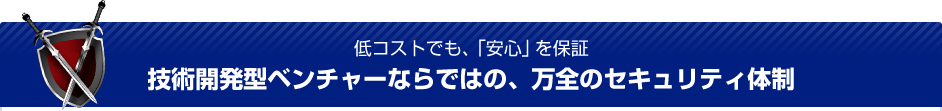 低コストでも、「安心」を保証 技術開発型ベンチャーならではの、万全のセキュリティ体制