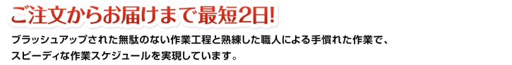 ご注文からお届けまで最短2日！ブラッシュアップされた無駄のない作業工程と熟練した職人による手慣れた作業で、スピーディな作業スケジュールを実現しています。