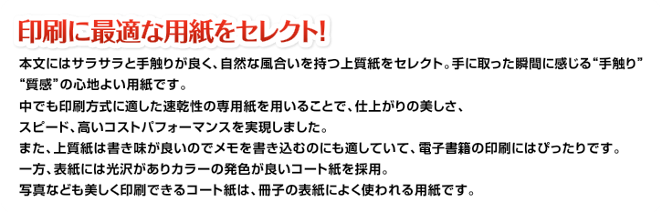 印刷に最適な用紙をセレクト！本文にはサラサラと手触りが良く、自然な風合いを持つ上質紙をセレクト。手に取った瞬間に感じる“手触り”“質感”の心地よい用紙です。中でも印刷方式に適した速乾性の専用紙を用いることで、仕上がりの美しさ、スピード、高いコストパフォーマンスを実現しました。また、上質紙は書き味が良いのでメモを書き込むのにも適していて、情報教材の印刷にはぴったりです。一方、表紙には光沢がありカラーの発色が良いコート紙を採用。写真なども美しく印刷できるコート紙は、冊子の表紙によく使われる用紙です。