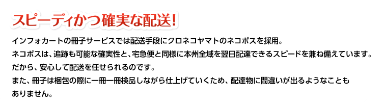 スピーディかつ確実な配送！インフォカートの冊子サービスでは配送手段にクロネコヤマトのネコポスを採用。ネコポスは、追跡も可能な確実性と、宅急便と同様に本州全域を翌日配達できるスピードを兼ね備えています。だから、安心して配送を任せられるのです。また、冊子は梱包の際に一冊一冊検品しながら仕上げていくため、配達物に間違いが出るようなこともありません。