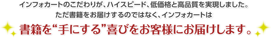 インフォカートのこだわりが、ハイスピード、低価格と高品質を実現しました。ただ書籍をお届けするのではなく、インフォカートは書籍を“手にする”喜びをお客様にお届けします。