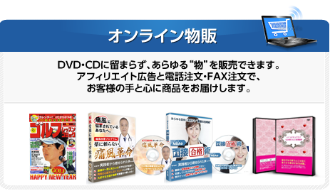 オンライン物販 DVD・CDに留まらず、あらゆる“物”を販売できます。アフィリエイト広告と電話注文・FAX注文で、CDに留まらず、あらゆる“物”を販売できます。