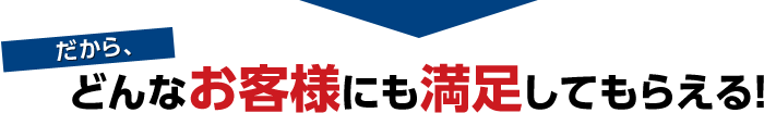 だから、どんなお客様にも満足してもらえる！