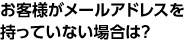 お客様がメールアドレスを持っていない場合は？