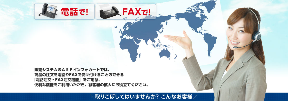 販売システムのASPインフォカートでは、商品の注文を電話やFAXで受け付けることのできる「電話注文・FAX注文機能」をご用意。便利な機能をご利用いただき、顧客層の拡大にお役立てください。