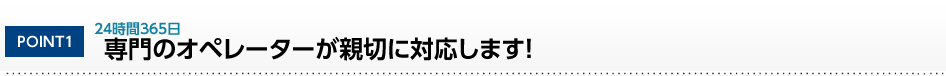 POINT1 24時間365日 専門のオペレーターが親切に対応します！