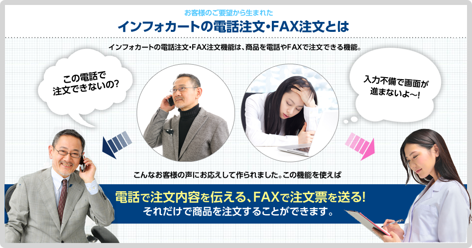 お客様のご要望から生まれた インフォカートの電話注文・FAX注文とは。インフォカートの電話注文・FAX注文機能は、商品を電話やFAXで注文できる機能。「この電話で注文できないの？」「入力不備で画面が進まないよ～！」こんなお客様の声にお応えして作られました。この機能を使えば電話で注文内容を伝える、FAXで注文票を送る!それだけで商品を注文することができます。