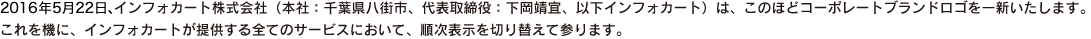 2016年5月22日、インフォカート株式会社（本社：千葉県八街市、代表取締役：下岡靖宜、以下インフォカート）は、このほどコーポレートブランドロゴを一新いたします。これを機に、インフォカートが提供する全てのサービスにおいて、順次表示を切り替えて参ります。