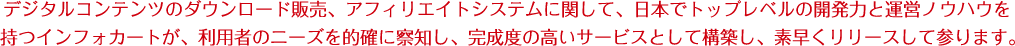 デジタルコンテンツのダウンロード販売、アフィリエイトシステムに関して、日本でトップレベルの開発力と運営ノウハウを持つインフォカートが、利用者のニーズを的確に察知し、完成度の高いサービスとして構築し、素早くリリースして参ります。