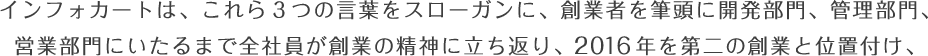 インフォカートは、これら３つの言葉をスローガンに、創業者を筆頭に開発部門、管理部門、営業部門にいたるまで全社員が創業の精神に立ち返り、2016年を第二の創業と位置付け、