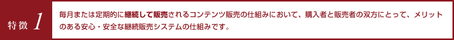 特徴1 毎月または定期的に継続して販売されるコンテンツ販売の仕組みにおいて、購入者と販売者の双方にとって、メリットのある安心・安全な継続販売システムの仕組みです。