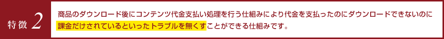 特徴2 商品のダウンロード後にコンテンツ代金支払い処理を行う仕組みにより代金を支払ったのにダウンロードできないのに課金だけされているといったトラブルを無くすことができる仕組みです。