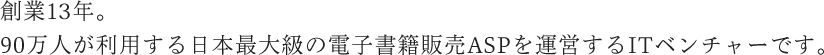 創業13年。90万人が利用する日本最大級の電子書籍販売ASPを運営するITベンチャーです。