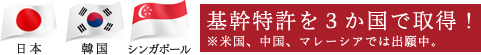 日本、韓国、シンガポール 基幹特許を３か国で取得！　※米国、中国、マレーシアでは出願中。