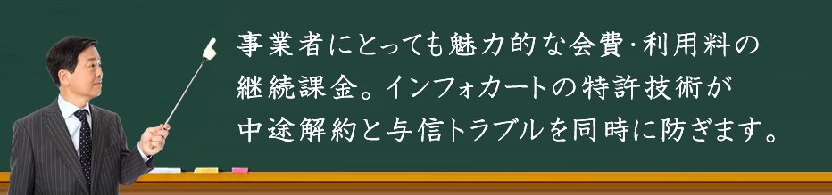 事業者にとっても魅力的な会費・利用料の継続課金。インフォカートの特許技術が中途解約と与信トラブルを同時に防ぎます。