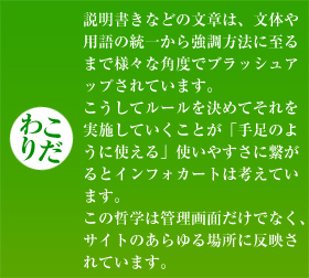 【こだわり】説明書きなどの文章は、文体や用語の統一から強調方法に至るまで様々な角度でブラッシュアップされています。こうしてルールを決めてそれを実施していくことが「手足のように使える」使いやすさに繋がるとインフォカートは考えています。この哲学は管理画面だけでなく、サイトのあらゆる場所に反映されています。