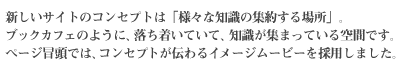 新しいサイトのコンセプトは「様々な知識の集約する場所」。ブックカフェのように、落ち着いていて、知識が集まっている空間です。ページ冒頭では、コンセプトが伝わるイメージムービーを採用しました。
