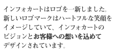 インフォカートはロゴを一新しました。新しいロゴマークはハートフルな笑顔をイメージしていて、インフォカートのビジョンとお客様への想いを込めてデザインされています。