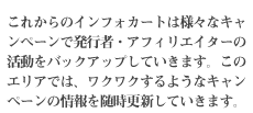 これからのインフォカートは様々なキャンペーンで発行者・アフィリエイターの活動をバックアップしていきます。このエリアでは、ワクワクするようなキャンペーンの情報を随時更新していきます。