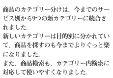 商品のカテゴリー分けは、今までのサービス別から9つの新カテゴリーに統合されました。新しいカテゴリーは目的別に分かれていて、商品を探すのも今までよりぐっと楽になりました。また、商品検索も、カテゴリー内検索に対応して使いやすくなりました。