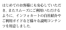 はじめてのお客様にも安心していただき、またスムーズにご利用いただけるように、インフォカートの自社紹介やご利用ガイドなど様々な説明コンテンツを用意しました。