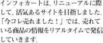 インフォカートは、リニューアルに際して、活気あるサイトを目指しました。「今コレ売れました！」では、売れている商品の情報をリアルタイムで発信していきます。