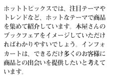 ホットトピックスでは、注目テーマやトレンドなど、ホットなテーマで商品を集めて紹介しています。本屋さんのブックフェアをイメージしていただければわかりやすいでしょう。インフォカートは、できるだけ多くのお客様に商品との出会いを提供したいと考えています。