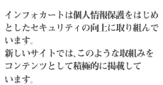 インフォカートは個人情報保護をはじめとしたセキュリティの向上に取り組んでいます。新しいサイトでは、このような取組みをコンテンツとして積極的に掲載しています。