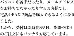 パソコンが苦手だったり、メールアドレスをお持ちでなかったりするお客様でも、電話やFAXで商品を購入できるようになりました。しかも、受付は24時間365日。夜間や休日のご注文にもバッチリ対応しています。