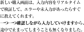 新しい購入画面は、入力内容をリアルタイムで検証して、エラーや未入力があったらすぐに教えてくれます。一つ一つ確認しながら入力していけますから、途中で止まってしまうことも無くなりました。