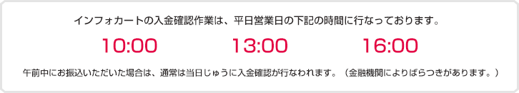 インフォカートの入金っ九人作業は、平日営業日の下記の時間に行っております。10:00、13:00、16:00