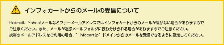 インフォカートからのメールの受信について。Hotmail、Yahoo!メールなどフリーメールアドレスではインフォカートからのメールが届かない場合がありますのでご注意ください、また、メールが迷惑メールフォルダに振り分けられる場合がありますのでご注意ください。携帯のメールアドレスをご利用の場合、“infocart.jp”ドメインからのメールを受信できるように設定してください。